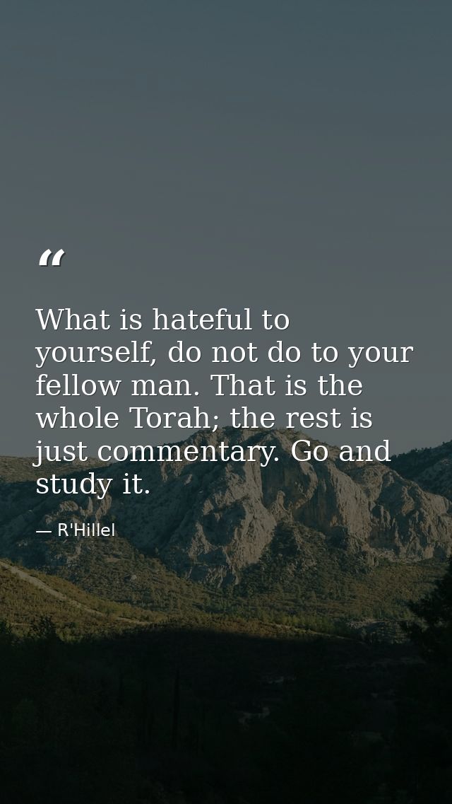 What is hateful to yourself, do not do to your fellow man. That is the whole Torah; the rest is just commentary. Go and  — R'Hillel