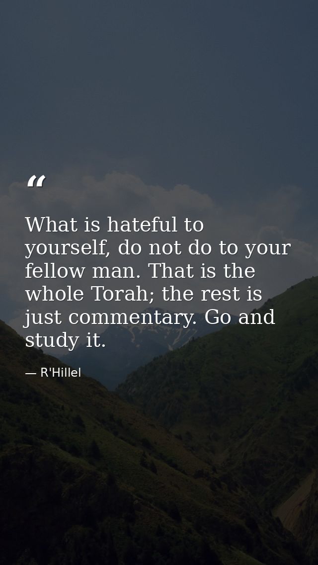 What is hateful to yourself, do not do to your fellow man. That is the whole Torah; the rest is just commentary. Go and  — R'Hillel
