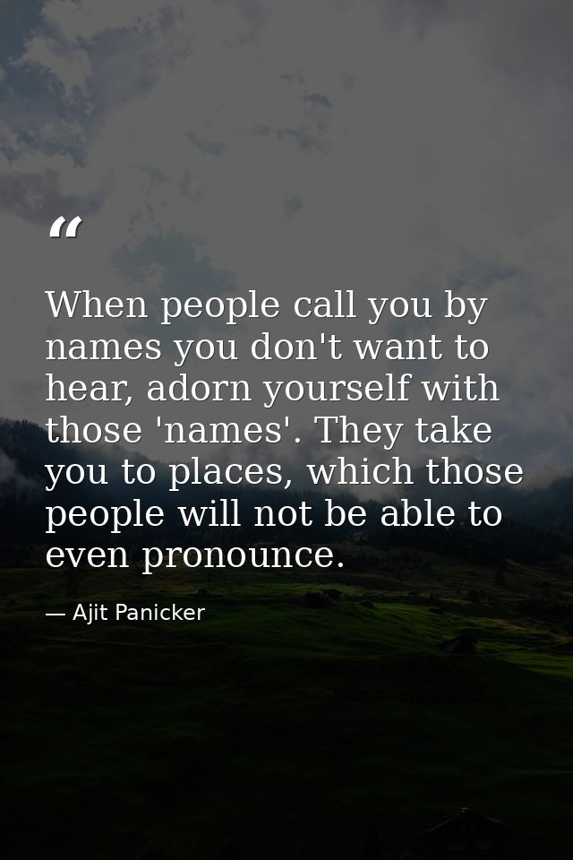 When people call you by names you don't want to hear, adorn yourself with those 'names'. They take you to places, which  — Ajit Panicker