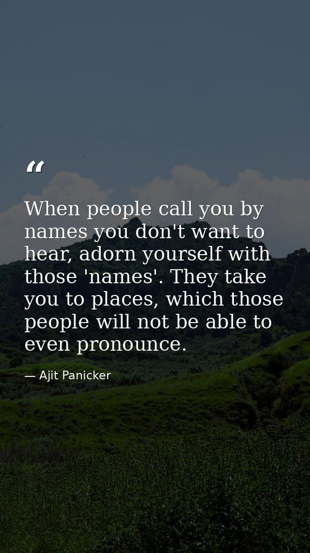 When people call you by names you don't want to hear, adorn yourself with those 'names'. They take you to places, which  — Ajit Panicker