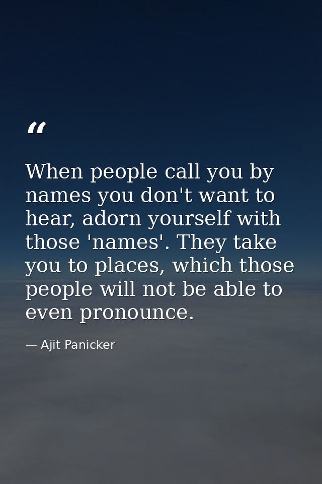 When people call you by names you don't want to hear, adorn yourself with those 'names'. They take you to places, which  — Ajit Panicker
