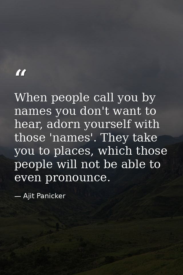 When people call you by names you don't want to hear, adorn yourself with those 'names'. They take you to places, which  — Ajit Panicker