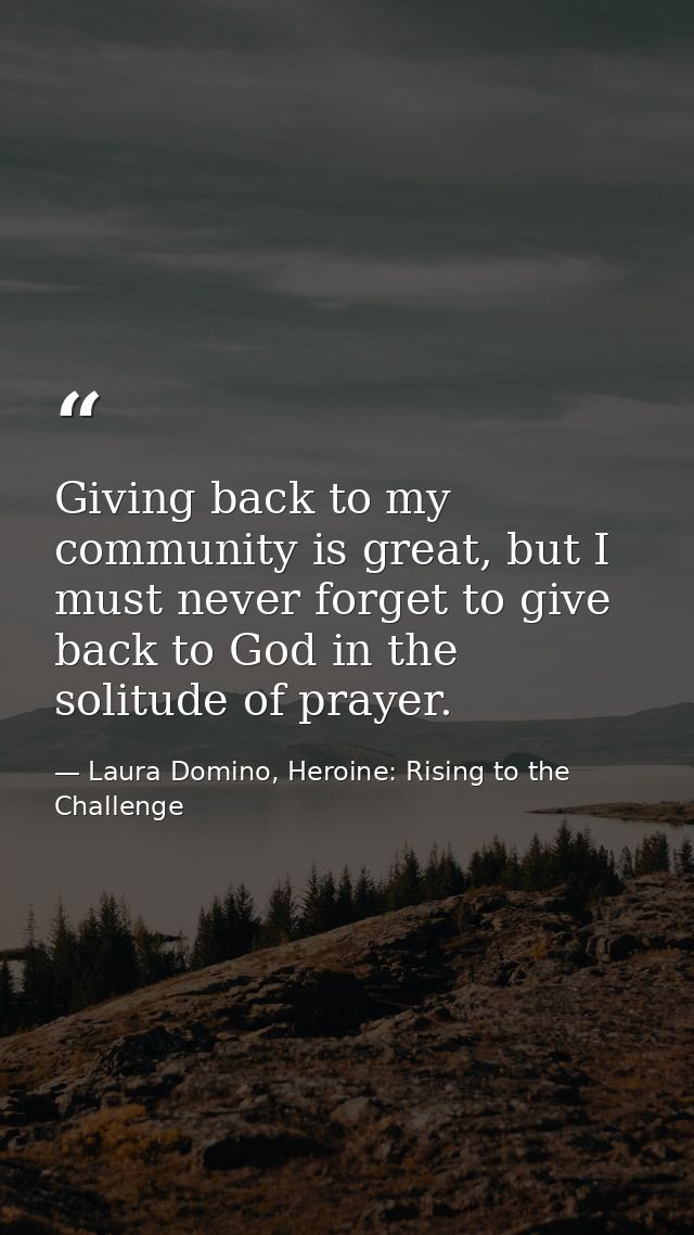 Giving back to my community is great, but I must never forget to give back to God in the solitude of prayer. — Laura Domino, Heroine: Rising to the Challenge