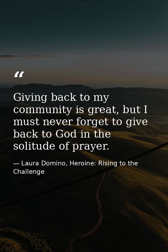 Giving back to my community is great, but I must never forget to give back to God in the solitude of prayer. — Laura Domino, Heroine: Rising to the Challenge