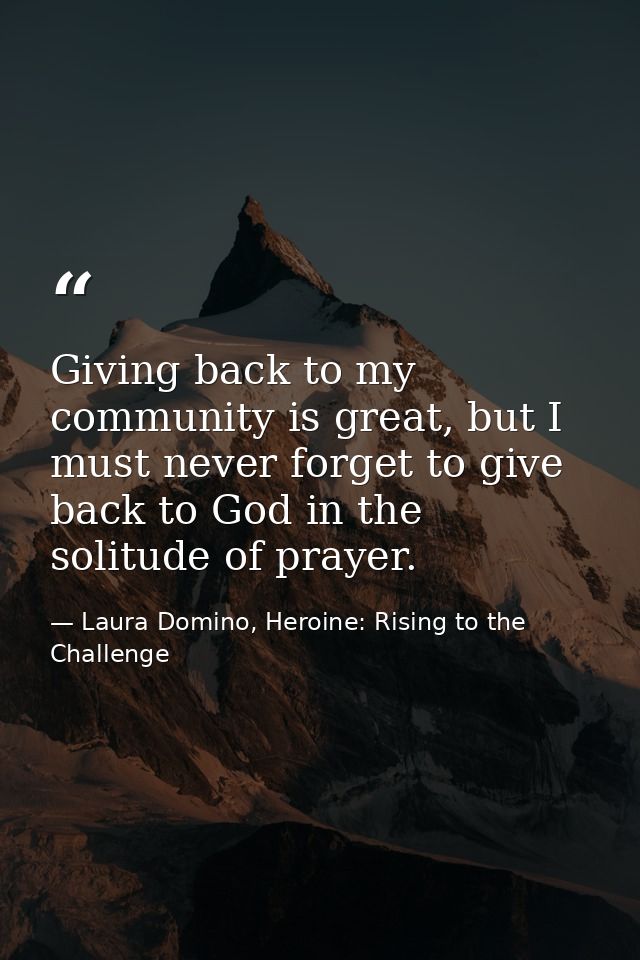 Giving back to my community is great, but I must never forget to give back to God in the solitude of prayer. — Laura Domino, Heroine: Rising to the Challenge