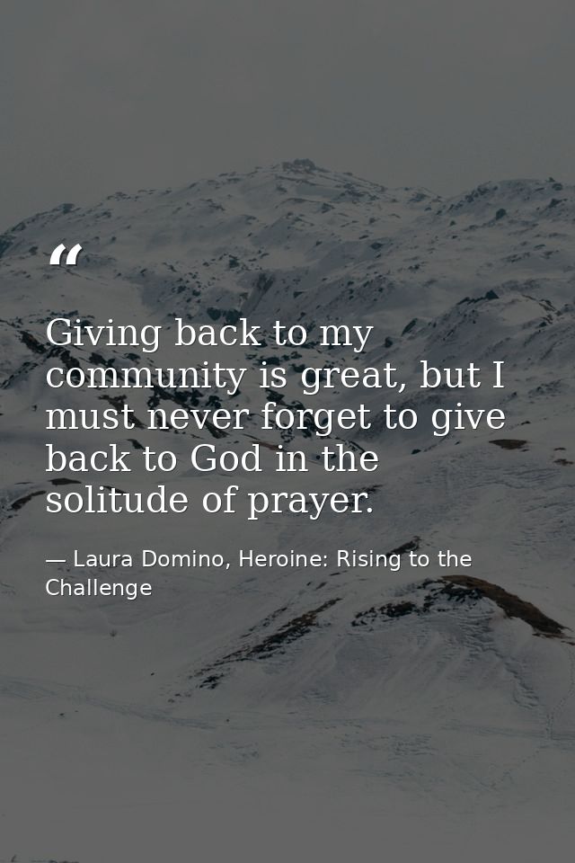 Giving back to my community is great, but I must never forget to give back to God in the solitude of prayer. — Laura Domino, Heroine: Rising to the Challenge