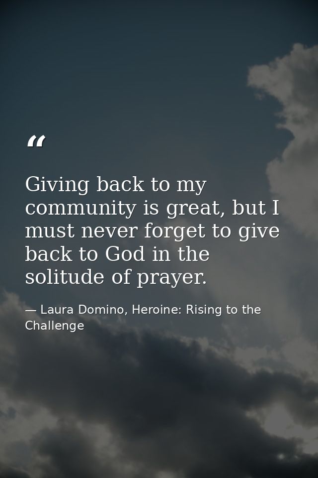 Giving back to my community is great, but I must never forget to give back to God in the solitude of prayer. — Laura Domino, Heroine: Rising to the Challenge