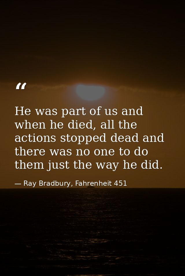 He was part of us and when he died, all the actions stopped dead and there was no one to do them just the way he did. — Ray Bradbury, Fahrenheit 451