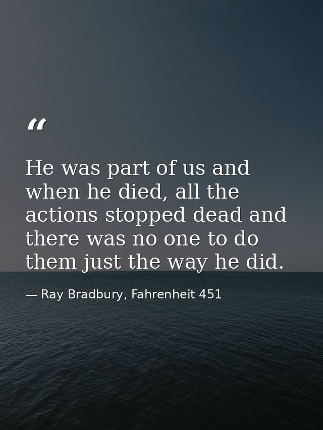 He was part of us and when he died, all the actions stopped dead and there was no one to do them just the way he did. — Ray Bradbury, Fahrenheit 451