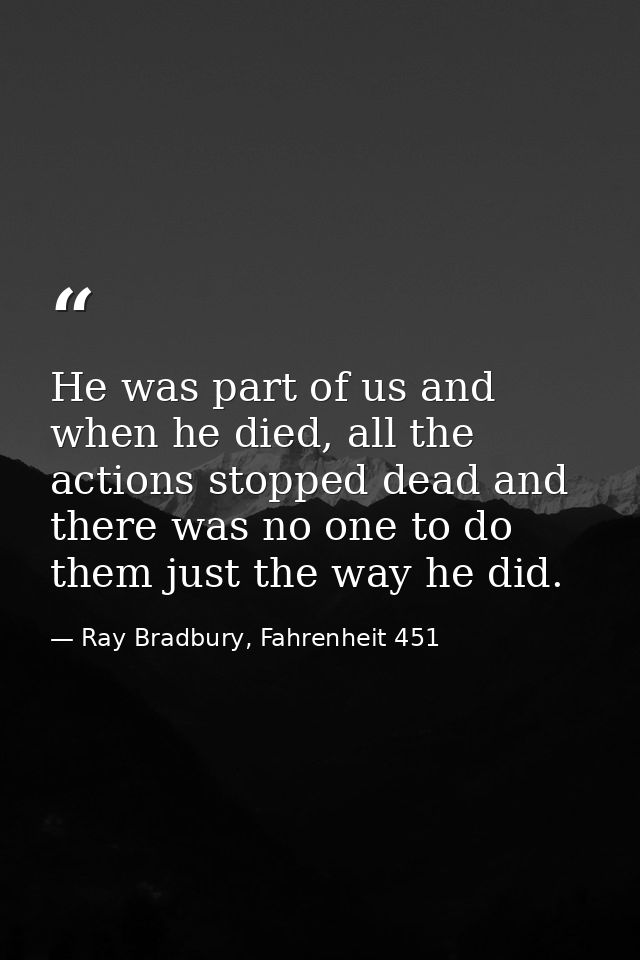 He was part of us and when he died, all the actions stopped dead and there was no one to do them just the way he did. — Ray Bradbury, Fahrenheit 451