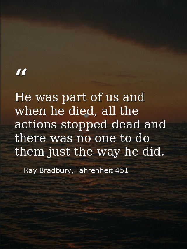 He was part of us and when he died, all the actions stopped dead and there was no one to do them just the way he did. — Ray Bradbury, Fahrenheit 451