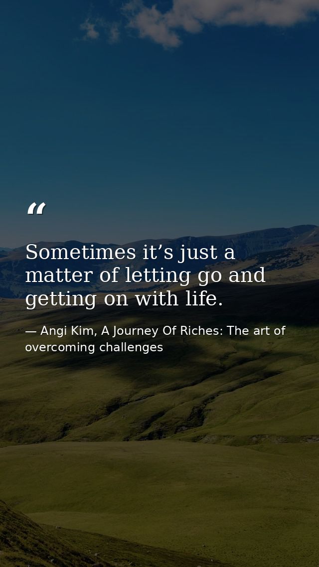 Sometimes it’s just a matter of letting go and getting on with life. — Angi Kim, A Journey Of Riches: The art of overcoming challenges