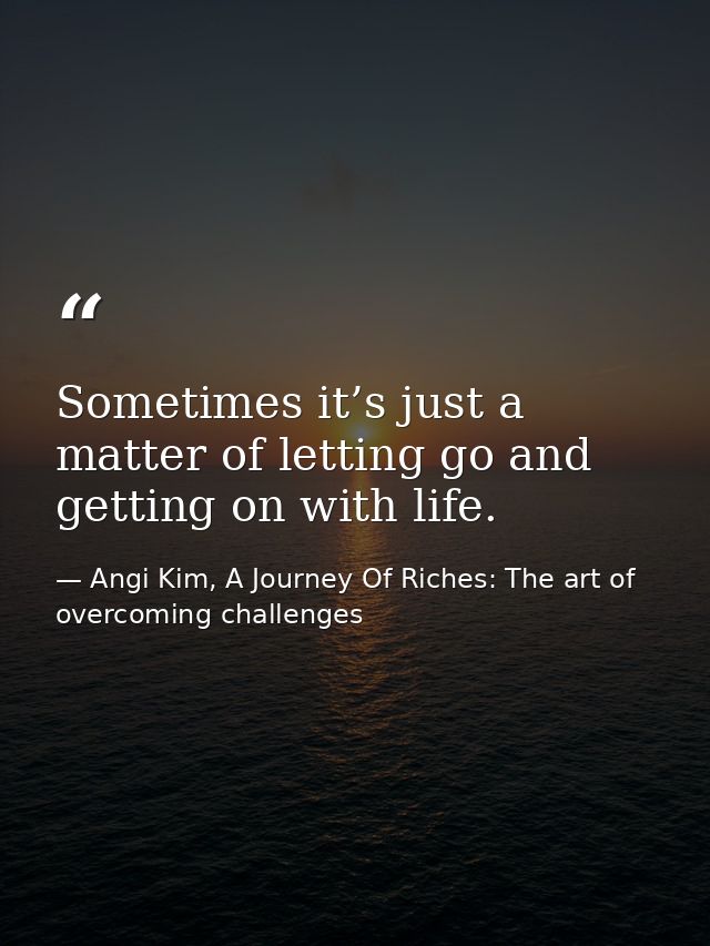 Sometimes it’s just a matter of letting go and getting on with life. — Angi Kim, A Journey Of Riches: The art of overcoming challenges