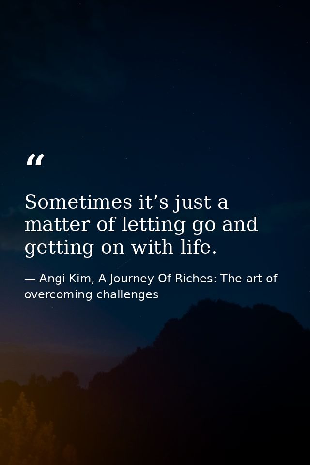 Sometimes it’s just a matter of letting go and getting on with life. — Angi Kim, A Journey Of Riches: The art of overcoming challenges