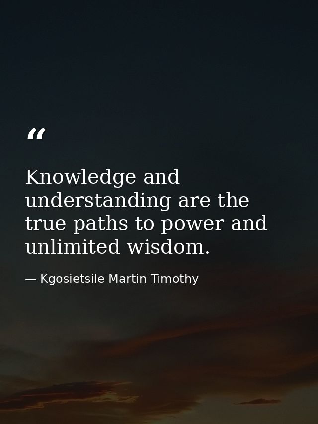 Knowledge and understanding are the true paths to power and unlimited wisdom. — Kgosietsile Martin Timothy