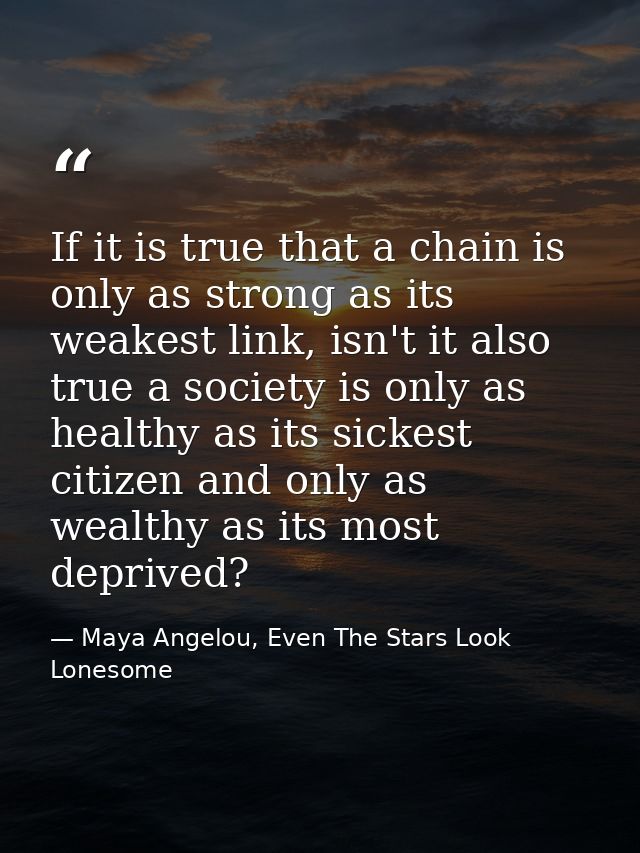 If it is true that a chain is only as strong as its weakest link, isn't it also true a society is only as healthy as its — Maya Angelou, Even The Stars Look Lonesome