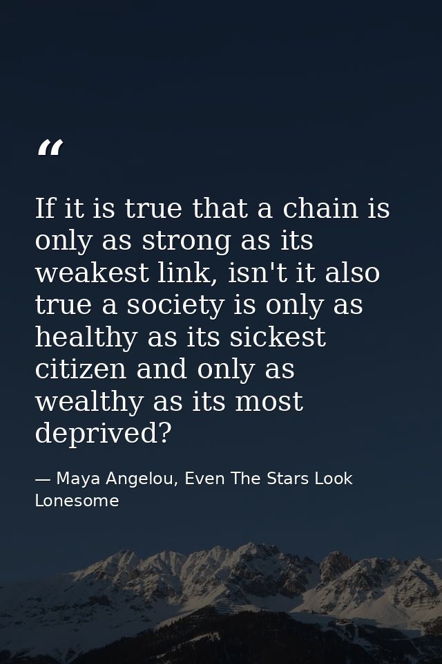 If it is true that a chain is only as strong as its weakest link, isn't it also true a society is only as healthy as its — Maya Angelou, Even The Stars Look Lonesome