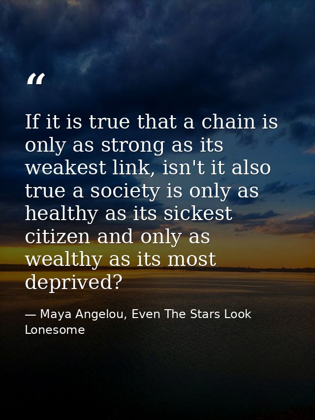 If it is true that a chain is only as strong as its weakest link, isn't it also true a society is only as healthy as its — Maya Angelou, Even The Stars Look Lonesome