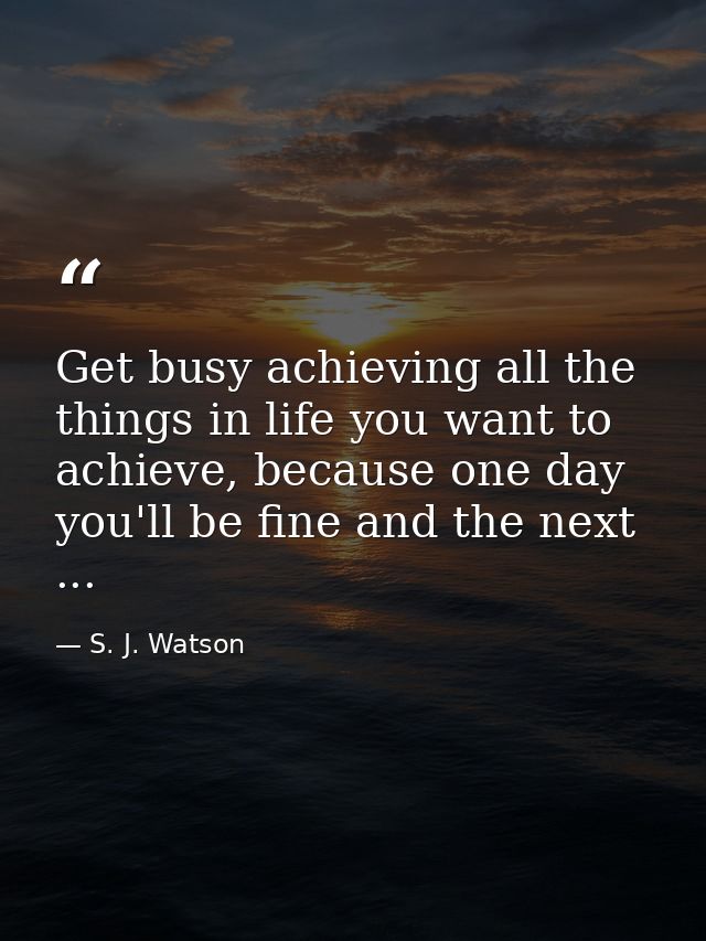 Get busy achieving all the things in life you want to achieve, because one day you'll be fine and the next ... — S. J. Watson
