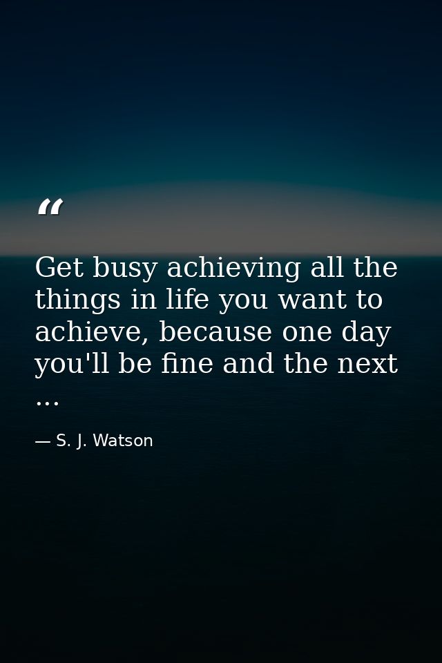 Get busy achieving all the things in life you want to achieve, because one day you'll be fine and the next ... — S. J. Watson