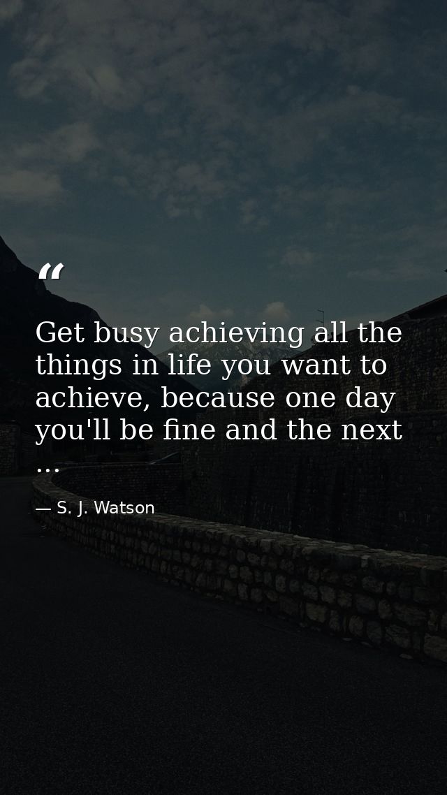 Get busy achieving all the things in life you want to achieve, because one day you'll be fine and the next ... — S. J. Watson