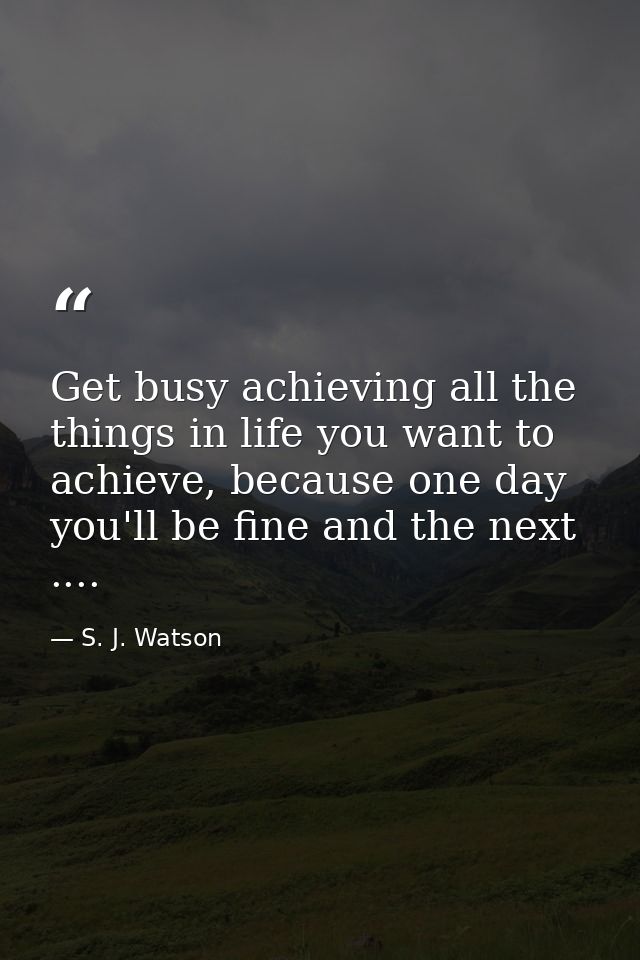 Get busy achieving all the things in life you want to achieve, because one day you'll be fine and the next .... — S. J. Watson