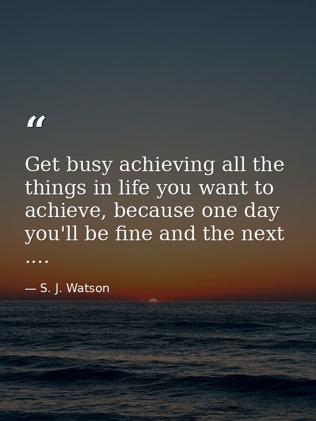 Get busy achieving all the things in life you want to achieve, because one day you'll be fine and the next .... — S. J. Watson