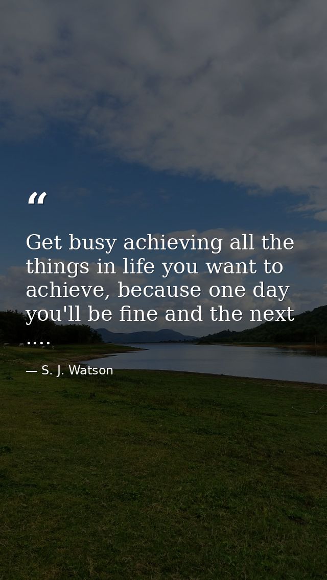 Get busy achieving all the things in life you want to achieve, because one day you'll be fine and the next .... — S. J. Watson