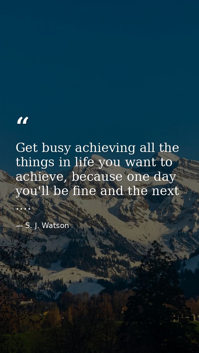 Get busy achieving all the things in life you want to achieve, because one day you'll be fine and the next .... — S. J. Watson