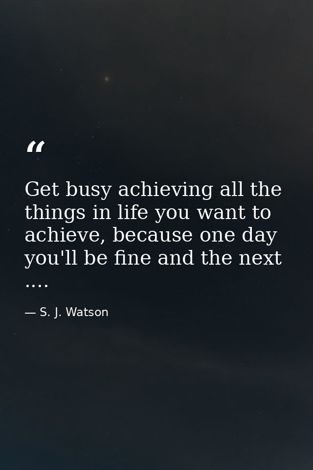 Get busy achieving all the things in life you want to achieve, because one day you'll be fine and the next .... — S. J. Watson