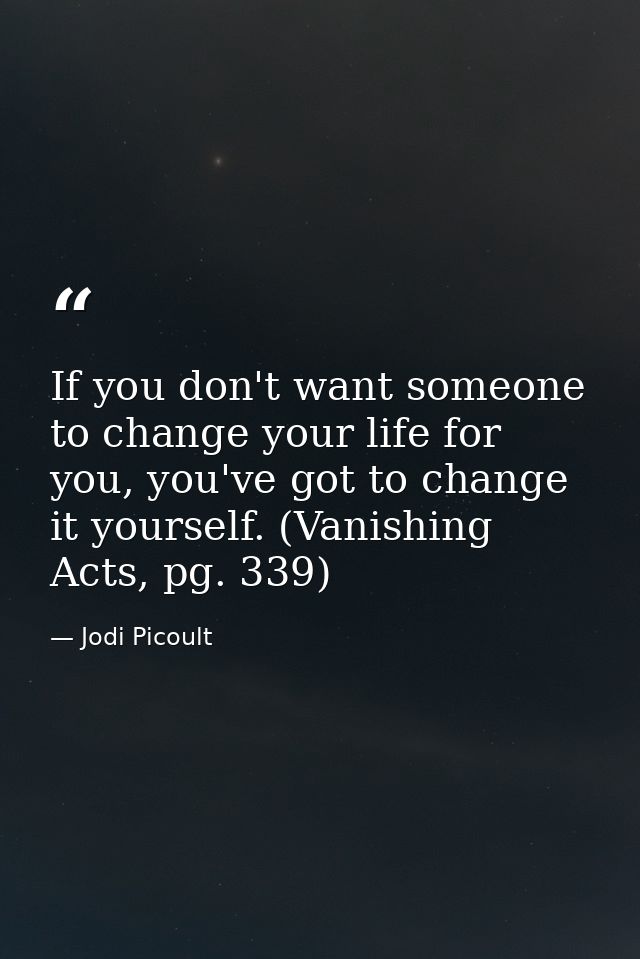 If you don't want someone to change your life for you, you've got to change it yourself. (Vanishing Acts, pg. 339) — Jodi Picoult