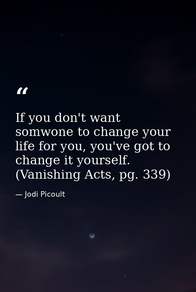 If you don't want somwone to change your life for you, you've got to change it yourself. (Vanishing Acts, pg. 339) — Jodi Picoult