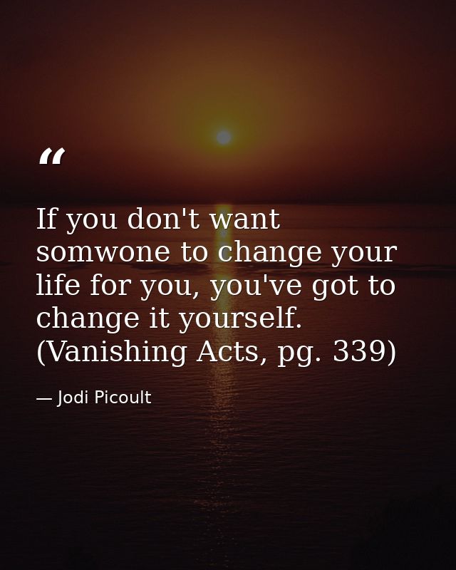 If you don't want somwone to change your life for you, you've got to change it yourself. (Vanishing Acts, pg. 339) — Jodi Picoult