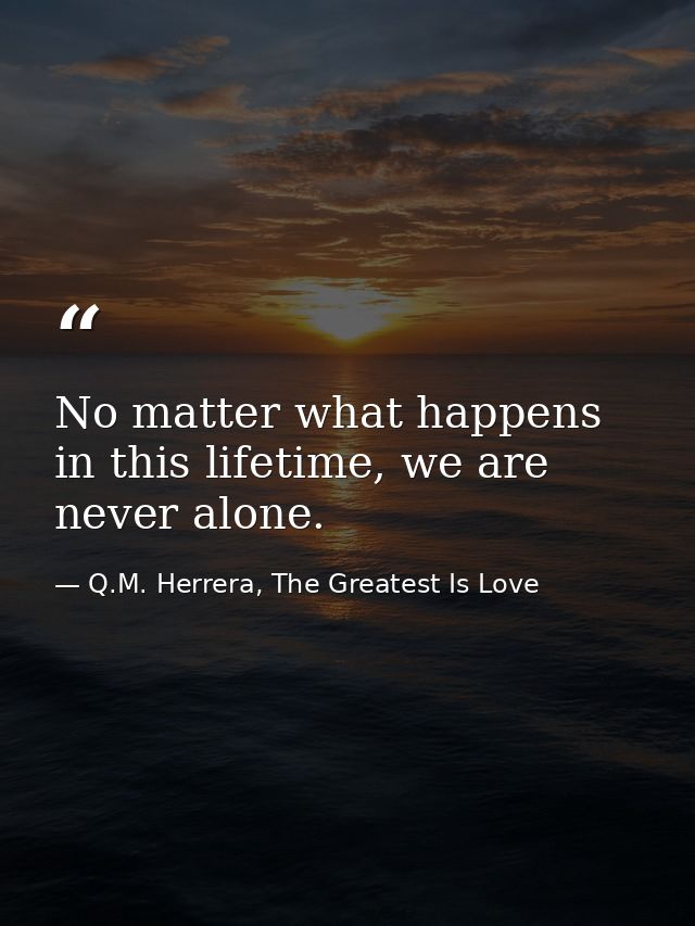 No matter what happens in this lifetime, we are never alone. — Q.M. Herrera, The Greatest Is Love