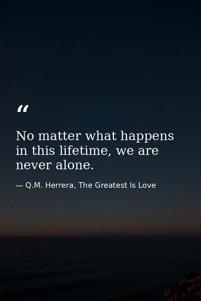 No matter what happens in this lifetime, we are never alone. — Q.M. Herrera, The Greatest Is Love