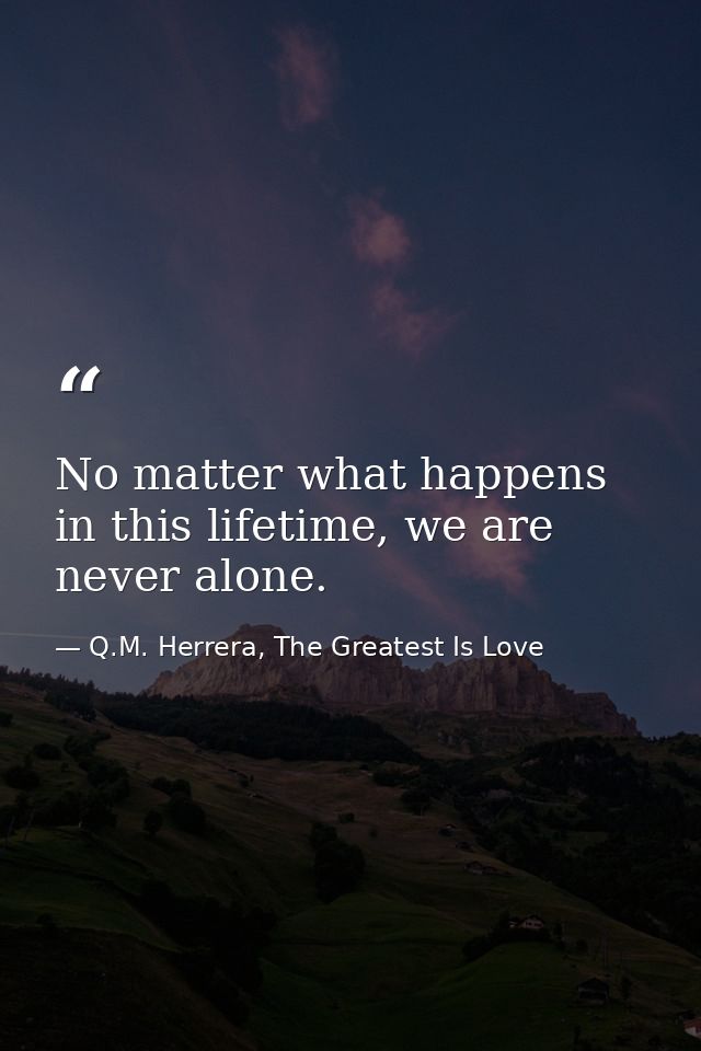 No matter what happens in this lifetime, we are never alone. — Q.M. Herrera, The Greatest Is Love