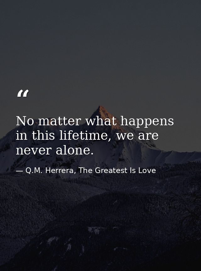 No matter what happens in this lifetime, we are never alone. — Q.M. Herrera, The Greatest Is Love