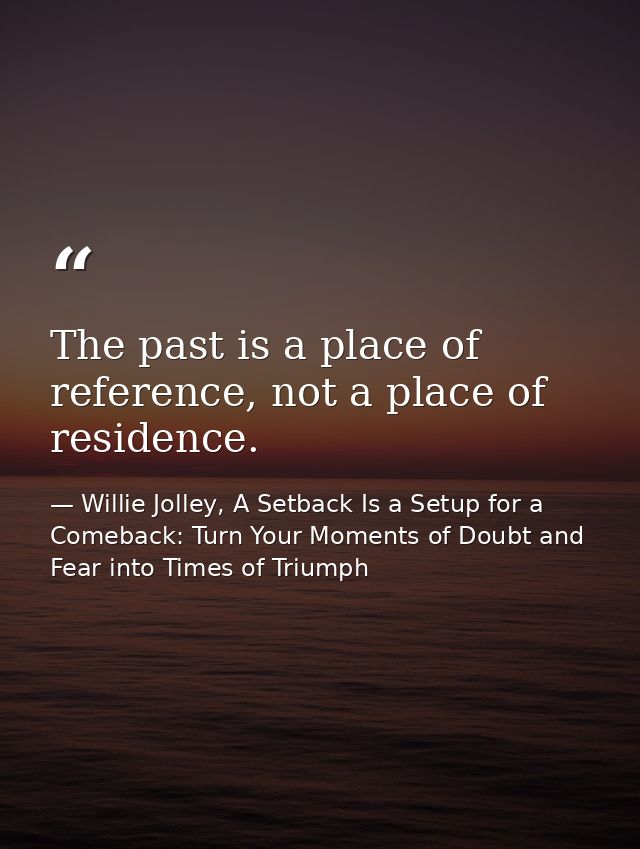 The past is a place of reference, not a place of residence. — Willie Jolley, A Setback Is a Setup for a Comeback: Turn Your Moments of Doubt and Fear into Times of Triumph