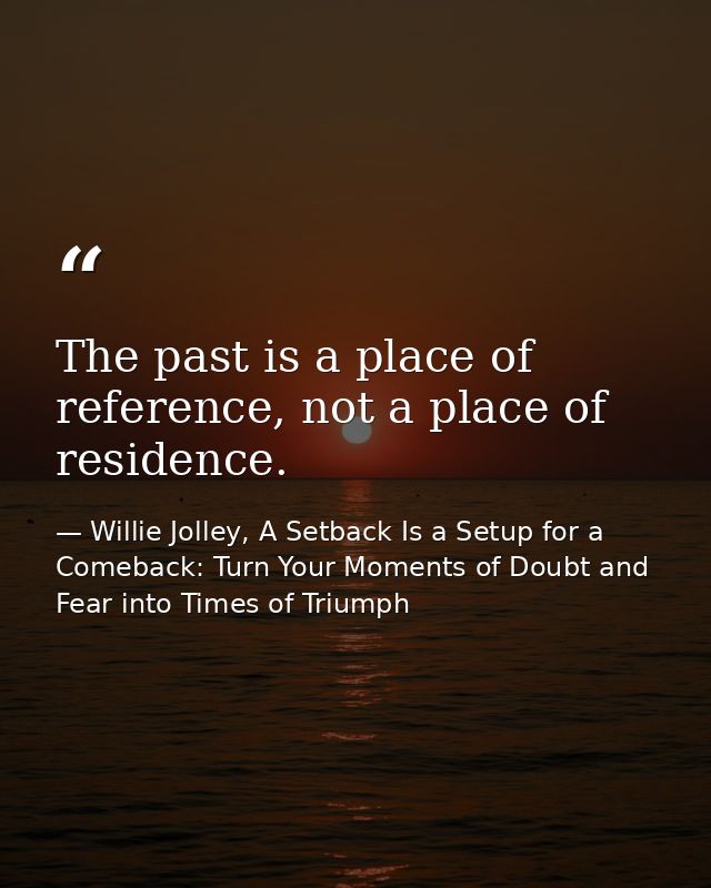 The past is a place of reference, not a place of residence. — Willie Jolley, A Setback Is a Setup for a Comeback: Turn Your Moments of Doubt and Fear into Times of Triumph