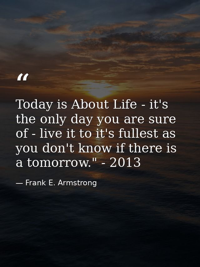 Today is About Life - it's the only day you are sure of - live it to it's fullest as you don't know if there is a tomorr — Frank E. Armstrong