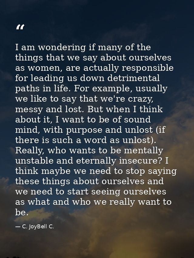 I am wondering if many of the things that we say about ourselves as women, are actually responsible for leading us down  — C. JoyBell C.