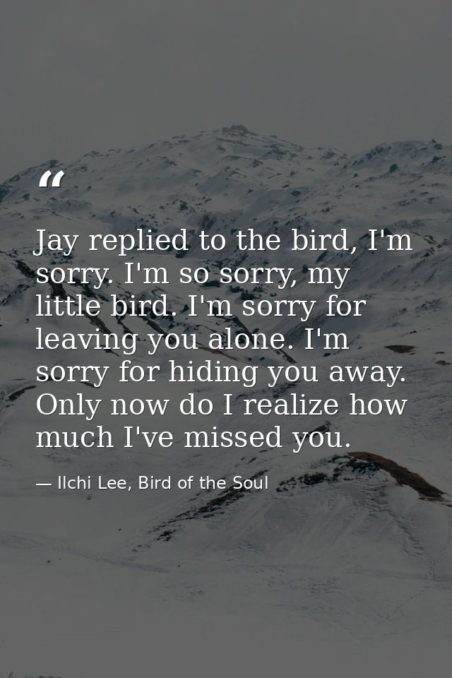 Jay replied to the bird, I'm sorry. I'm so sorry, my little bird. I'm sorry for leaving you alone. I'm sorry for hiding  — Ilchi Lee, Bird of the Soul