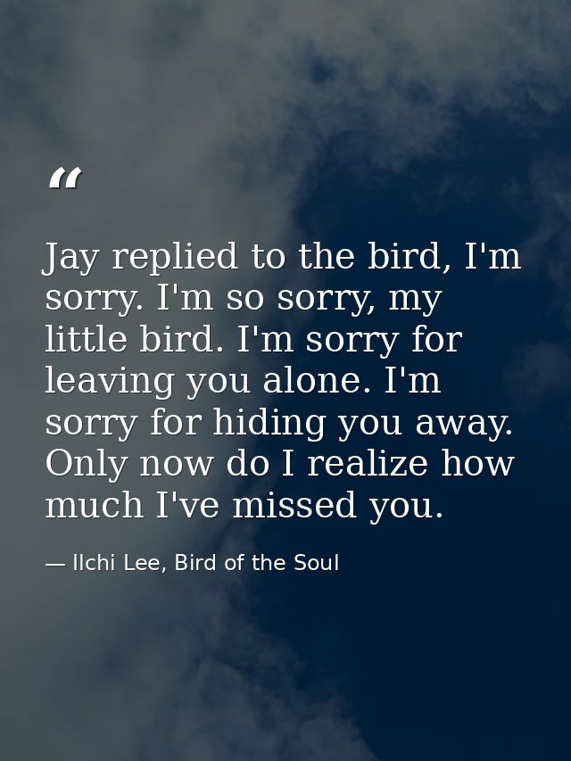 Jay replied to the bird, I'm sorry. I'm so sorry, my little bird. I'm sorry for leaving you alone. I'm sorry for hiding  — Ilchi Lee, Bird of the Soul