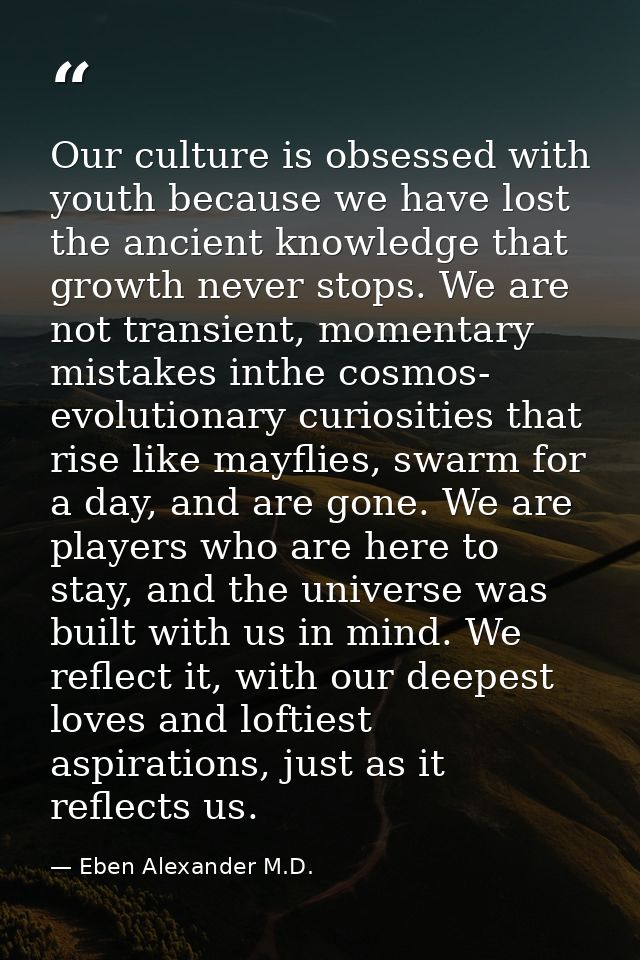 Our culture is obsessed with youth because we have lost the ancient knowledge that growth never stops. We are not transi — Eben Alexander M.D.