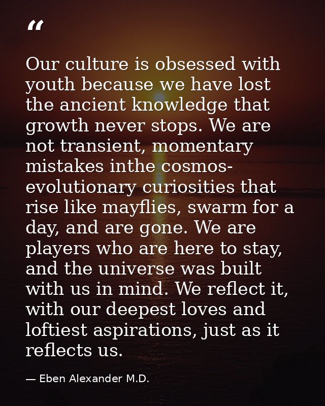 Our culture is obsessed with youth because we have lost the ancient knowledge that growth never stops. We are not transi — Eben Alexander M.D.