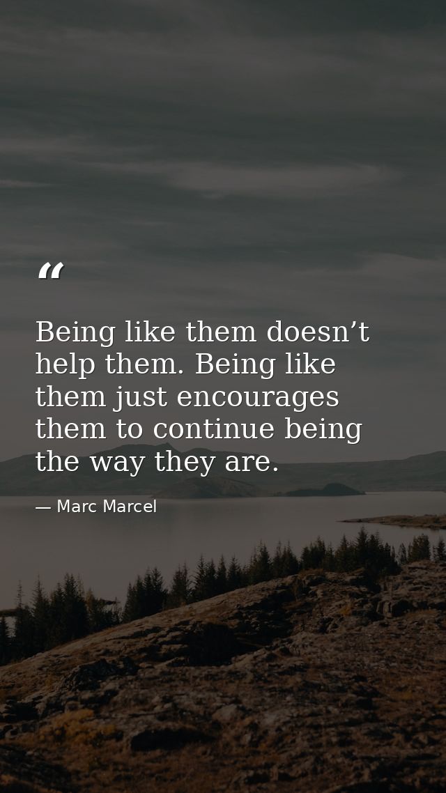 Being like them doesn’t help them. Being like them just encourages them to continue being the way they are. — Marc Marcel