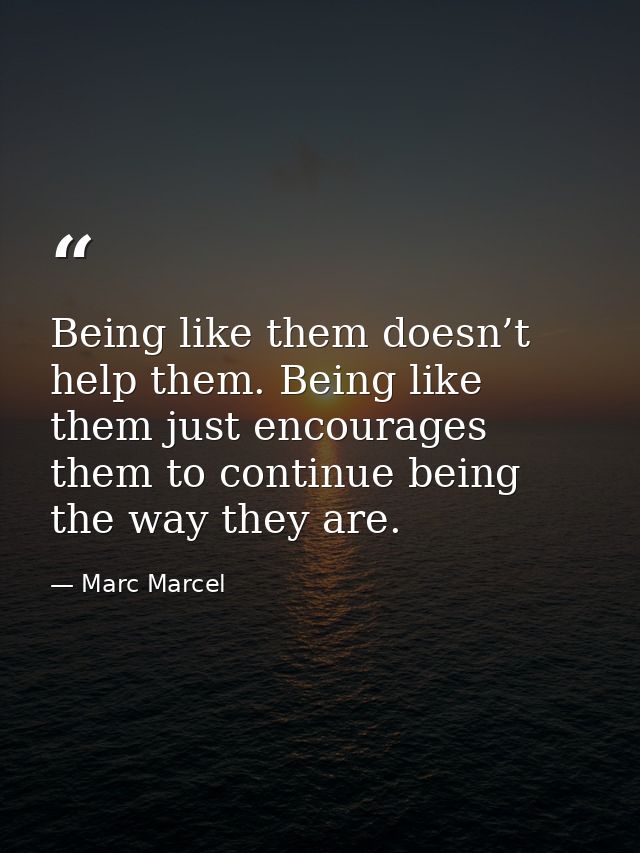 Being like them doesn’t help them. Being like them just encourages them to continue being the way they are. — Marc Marcel