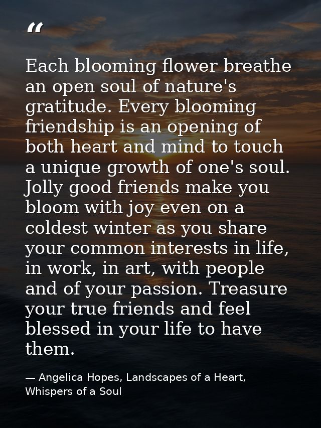 Each blooming flower breathe an open soul of nature's gratitude. Every blooming friendship is an opening of both heart a — Angelica Hopes, Landscapes of a Heart, Whispers of a Soul