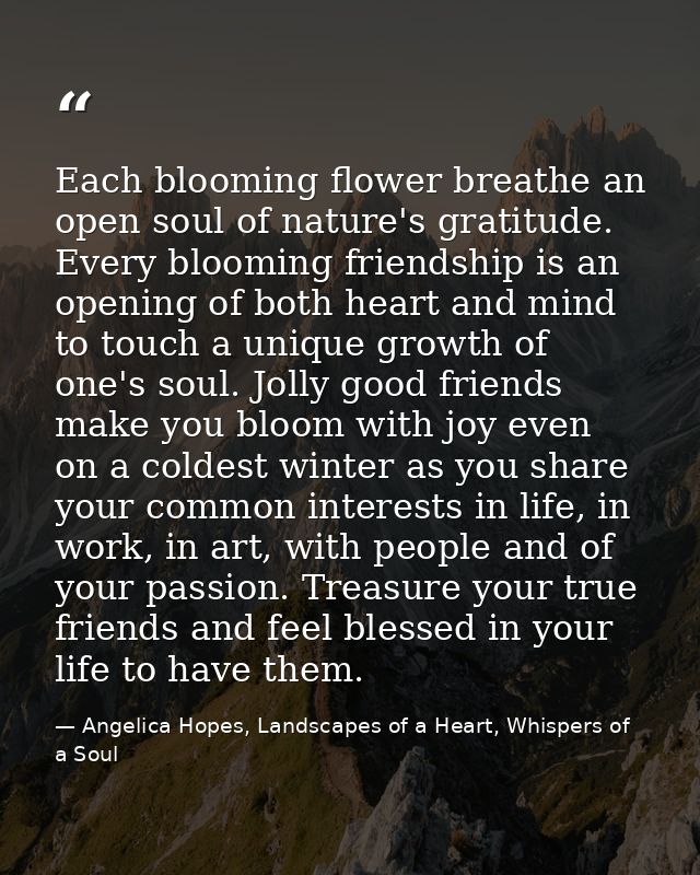 Each blooming flower breathe an open soul of nature's gratitude. Every blooming friendship is an opening of both heart a — Angelica Hopes, Landscapes of a Heart, Whispers of a Soul