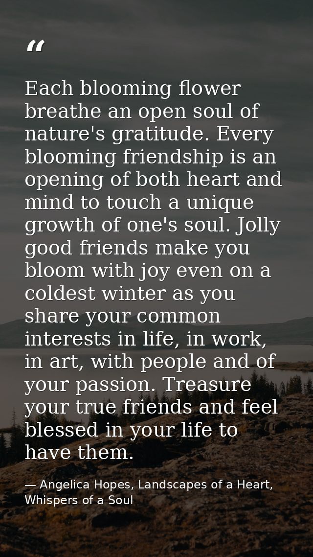 Each blooming flower breathe an open soul of nature's gratitude. Every blooming friendship is an opening of both heart a — Angelica Hopes, Landscapes of a Heart, Whispers of a Soul